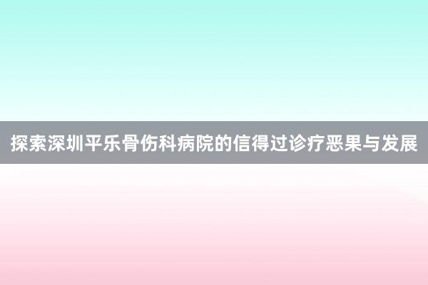 探索深圳平乐骨伤科病院的信得过诊疗恶果与发展
